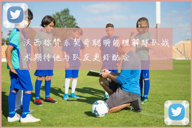 沃西称赞东契奇聪明能理解球队战术期待他与队友更好配合
