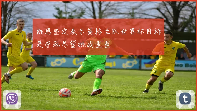 凯恩坚定表示英格兰队世界杯目标是夺冠尽管挑战重重