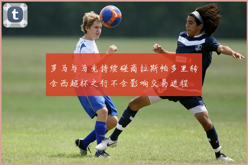 罗马与马竞持续磋商拉斯帕多里转会西超杯之行不会影响交易进程
