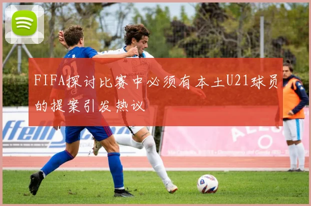 FIFA探讨比赛中必须有本土U21球员的提案引发热议