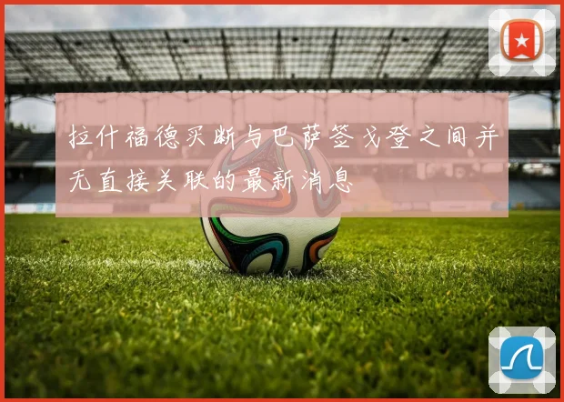 拉什福德买断与巴萨签戈登之间并无直接关联的最新消息