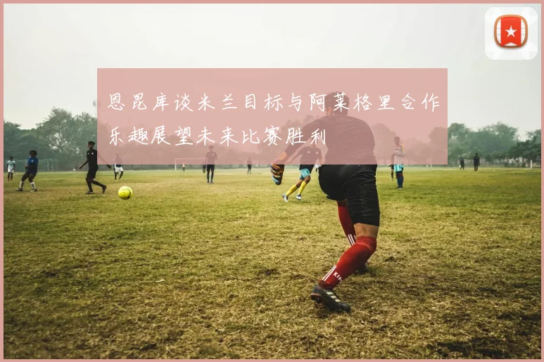 恩昆库谈米兰目标与阿莱格里合作乐趣展望未来比赛胜利
