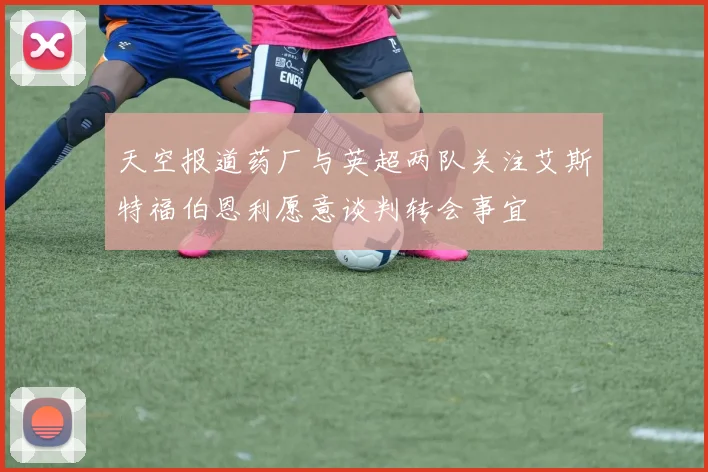 天空报道药厂与英超两队关注艾斯特福伯恩利愿意谈判转会事宜