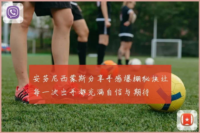 安芬尼西蒙斯分享手感爆棚秘诀让每一次出手都充满自信与期待