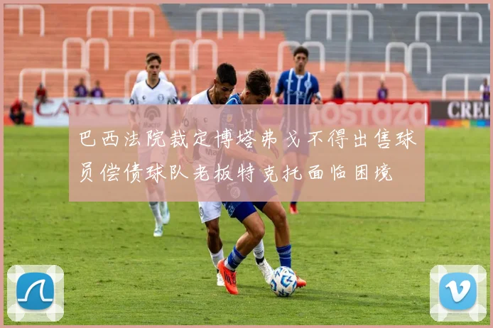 巴西法院裁定博塔弗戈不得出售球员偿债球队老板特克托面临困境
