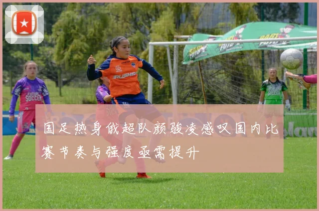 国足热身俄超队颜骏凌感叹国内比赛节奏与强度亟需提升
