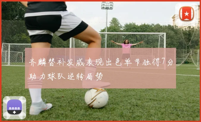 齐麟替补发威表现出色单节独得7分助力球队逆转局势