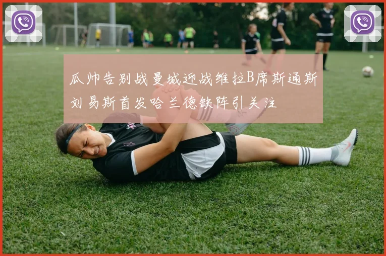 瓜帅告别战曼城迎战维拉B席斯通斯刘易斯首发哈兰德缺阵引关注