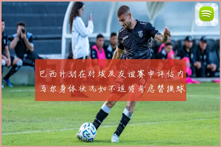 巴西计划在对埃及友谊赛中评估内马尔身体状况如不适将考虑替换球员