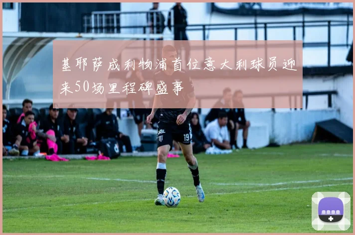 基耶萨成利物浦首位意大利球员迎来50场里程碑盛事