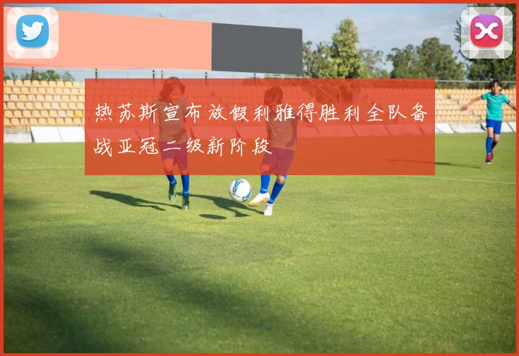 热苏斯宣布放假利雅得胜利全队备战亚冠二级新阶段