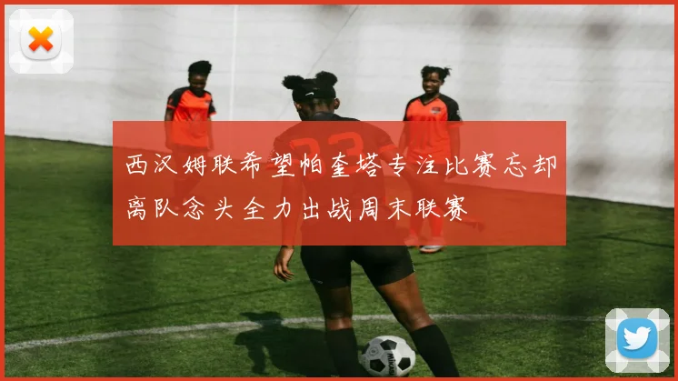 西汉姆联希望帕奎塔专注比赛忘却离队念头全力出战周末联赛
